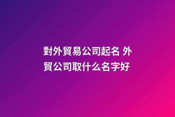對外貿易公司起名 外貿公司取什么名字好-第1張-公司起名-玄機派